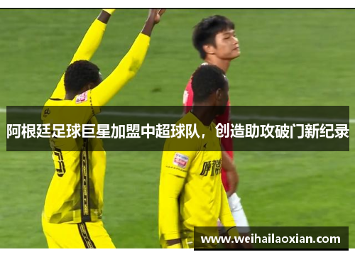 阿根廷足球巨星加盟中超球队，创造助攻破门新纪录